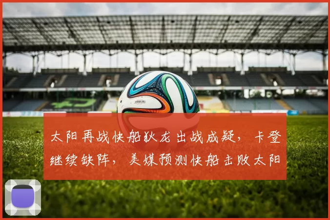 太阳再战快船狄龙出战成疑，卡登继续缺阵，美媒预测快船击败太阳
