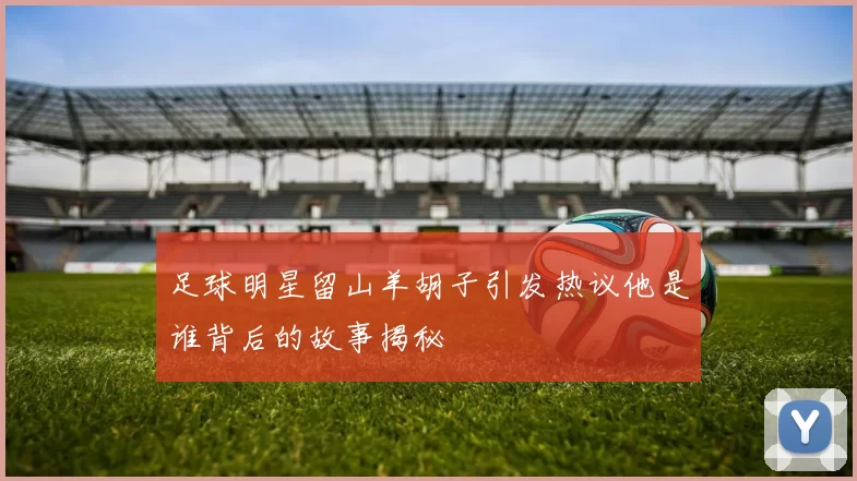 足球明星留山羊胡子引发热议他是谁背后的故事揭秘