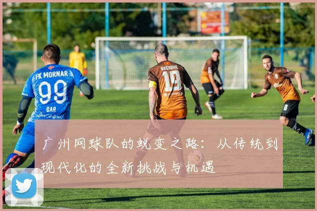 广州网球队的蜕变之路：从传统到现代化的全新挑战与机遇
