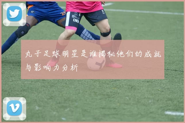 丸子足球明星是谁揭秘他们的成就与影响力分析