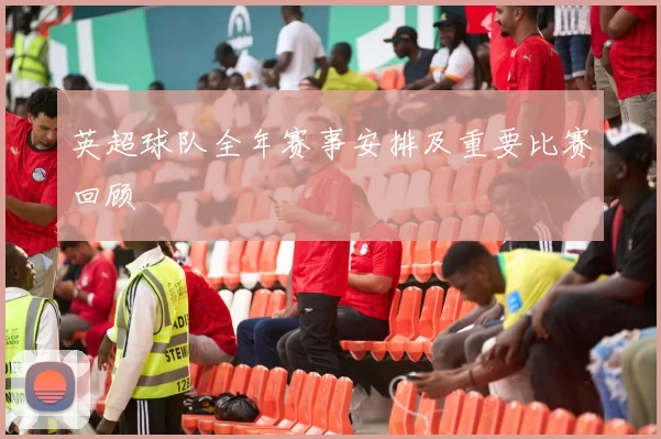 英超球队全年赛事安排及重要比赛回顾