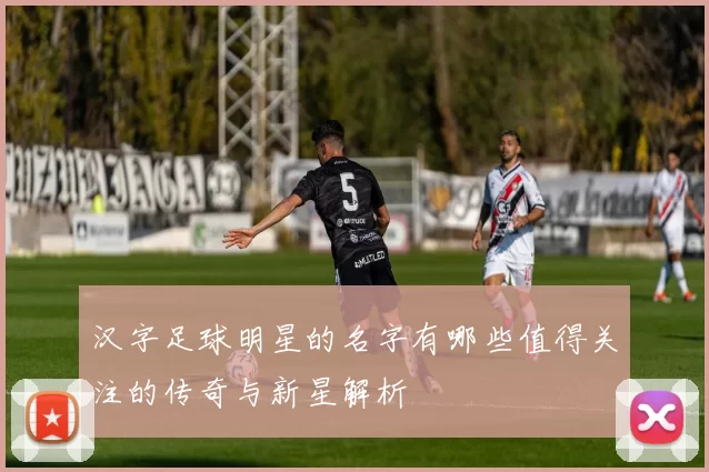 汉字足球明星的名字有哪些值得关注的传奇与新星解析