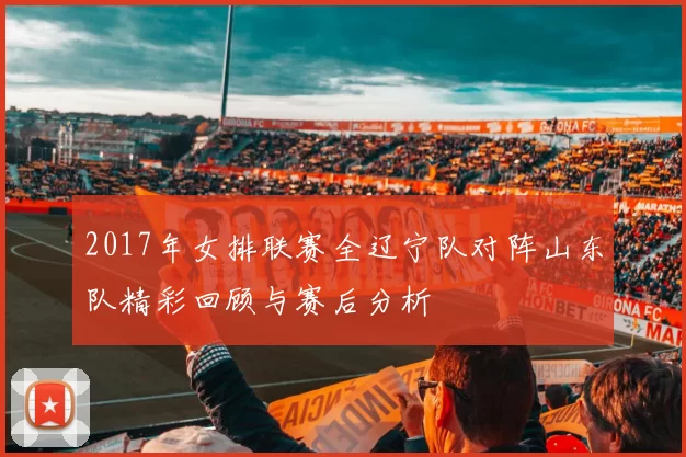 2017年女排联赛全辽宁队对阵山东队精彩回顾与赛后分析