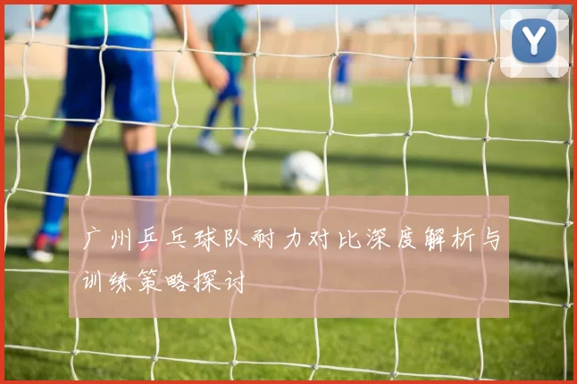 广州乒乓球队耐力对比深度解析与训练策略探讨