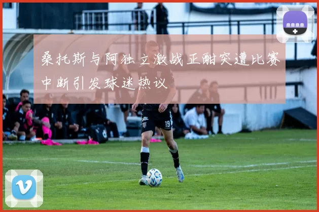 桑托斯与阿独立激战正酣突遭比赛中断引发球迷热议