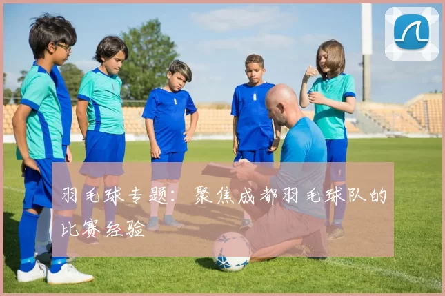 羽毛球专题：聚焦成都羽毛球队的比赛经验