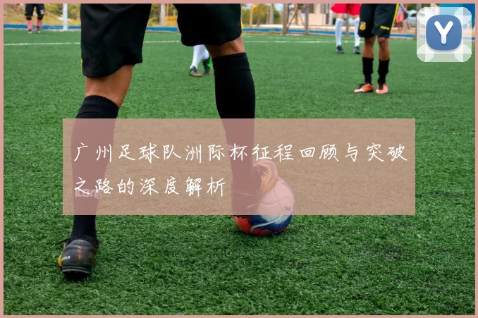 广州足球队洲际杯征程回顾与突破之路的深度解析