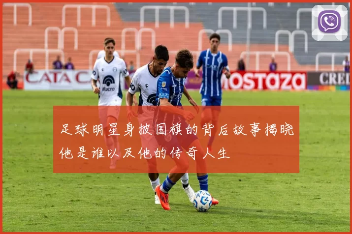 足球明星身披国旗的背后故事揭晓他是谁以及他的传奇人生