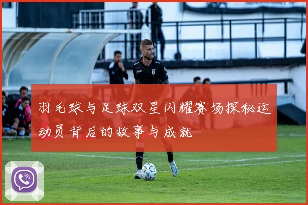 羽毛球与足球双星闪耀赛场探秘运动员背后的故事与成就