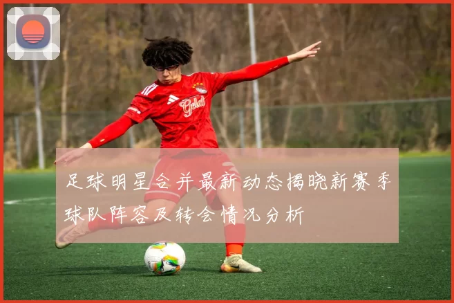 足球明星合并最新动态揭晓新赛季球队阵容及转会情况分析