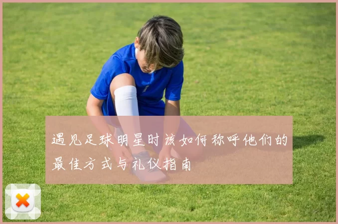 遇见足球明星时该如何称呼他们的最佳方式与礼仪指南