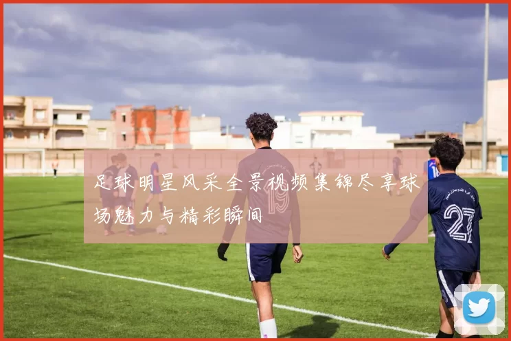 足球明星风采全景视频集锦尽享球场魅力与精彩瞬间