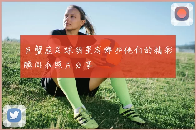 巨蟹座足球明星有哪些他们的精彩瞬间和照片分享