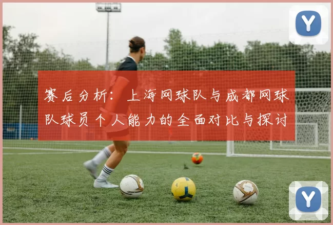 赛后分析：上海网球队与成都网球队球员个人能力的全面对比与探讨