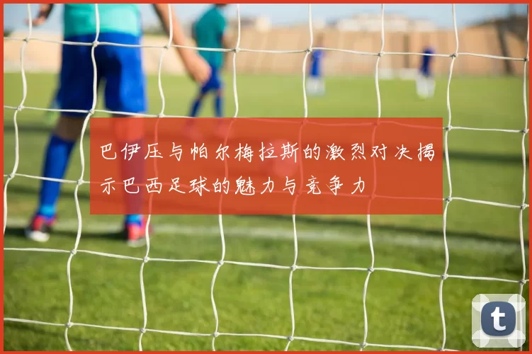 巴伊压与帕尔梅拉斯的激烈对决揭示巴西足球的魅力与竞争力
