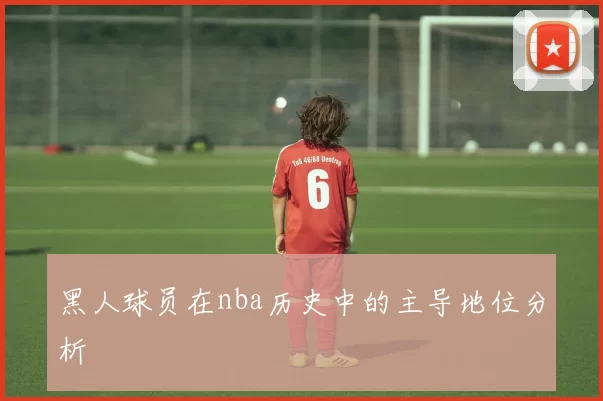 黑人球员在nba历史中的主导地位分析