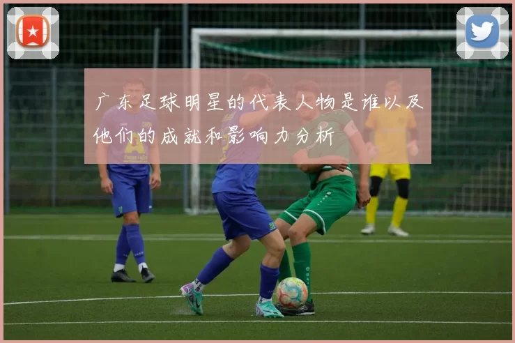 广东足球明星的代表人物是谁以及他们的成就和影响力分析
