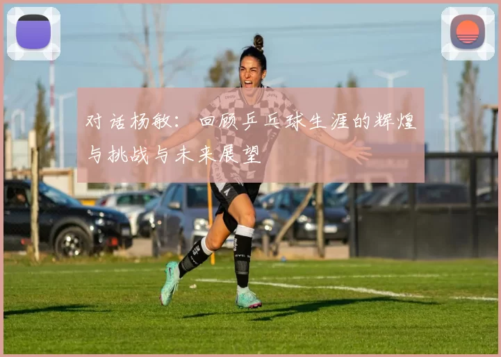 对话杨敏：回顾乒乓球生涯的辉煌与挑战与未来展望