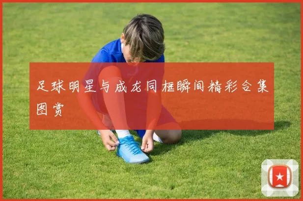 足球明星与成龙同框瞬间精彩合集图赏