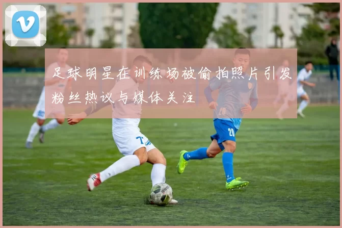 足球明星在训练场被偷拍照片引发粉丝热议与媒体关注