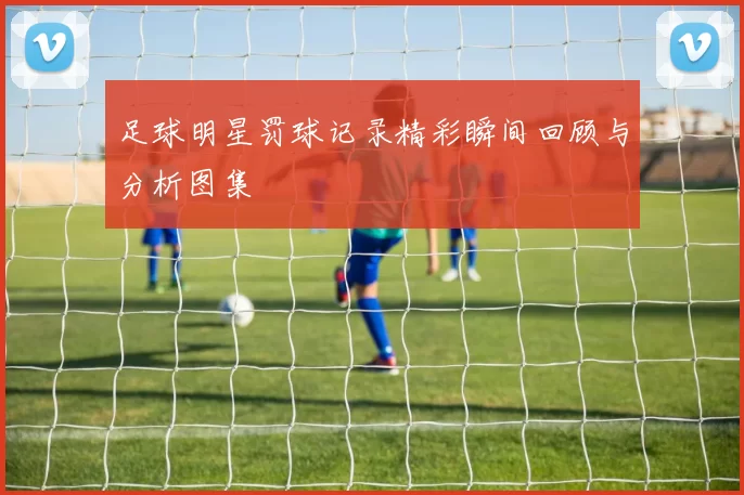 足球明星罚球记录精彩瞬间回顾与分析图集
