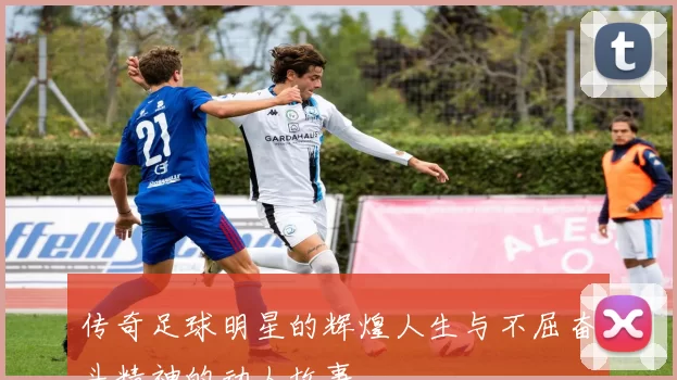 传奇足球明星的辉煌人生与不屈奋斗精神的动人故事