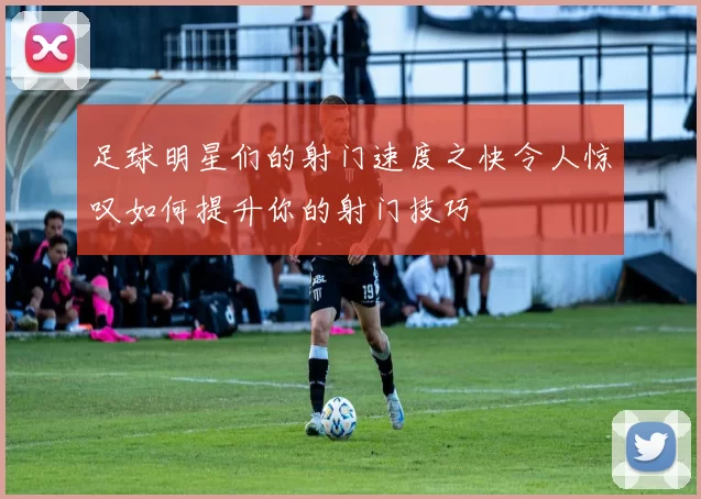 足球明星们的射门速度之快令人惊叹如何提升你的射门技巧