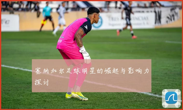 塞纳加尔足球明星的崛起与影响力探讨