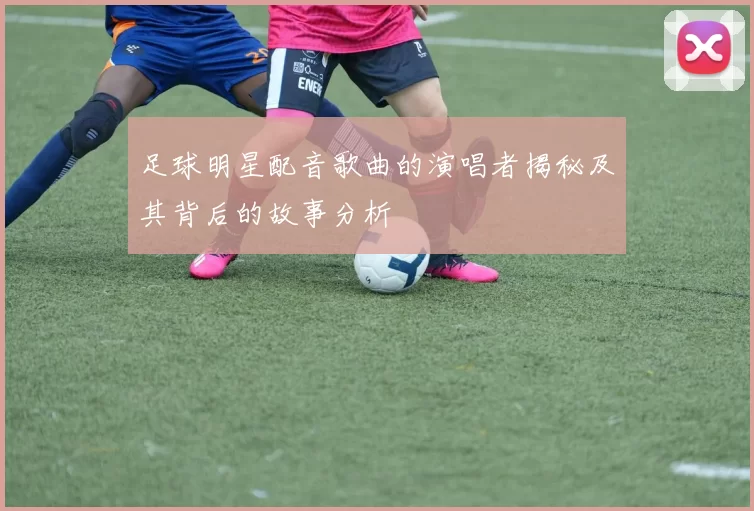 足球明星配音歌曲的演唱者揭秘及其背后的故事分析