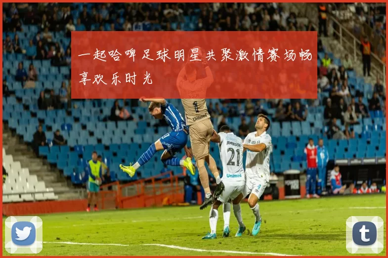 一起哈啤足球明星共聚激情赛场畅享欢乐时光