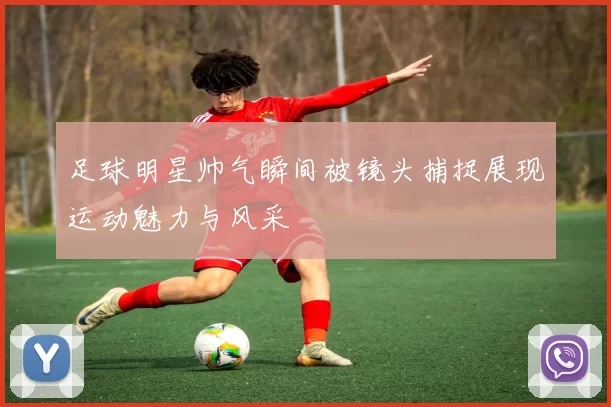 足球明星帅气瞬间被镜头捕捉展现运动魅力与风采