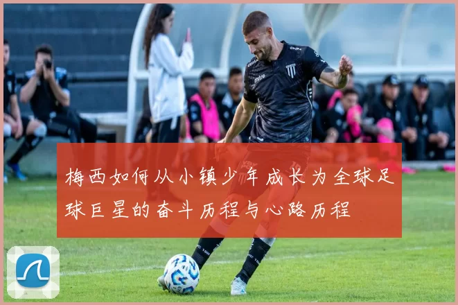 梅西如何从小镇少年成长为全球足球巨星的奋斗历程与心路历程