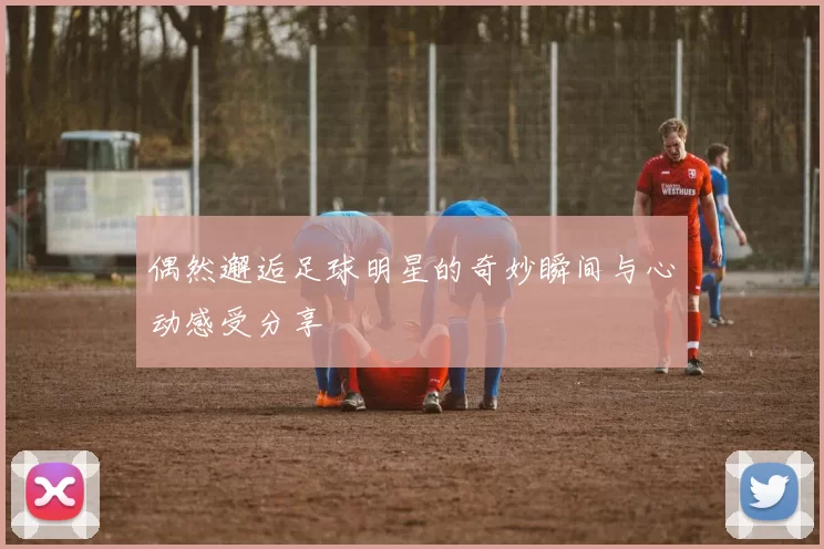 偶然邂逅足球明星的奇妙瞬间与心动感受分享