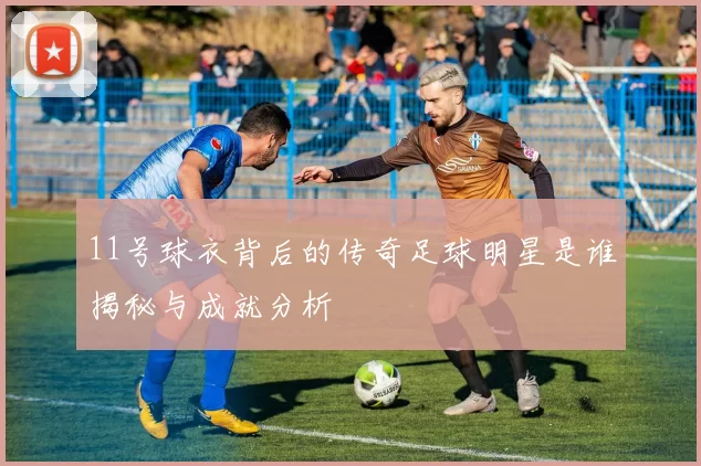 11号球衣背后的传奇足球明星是谁揭秘与成就分析