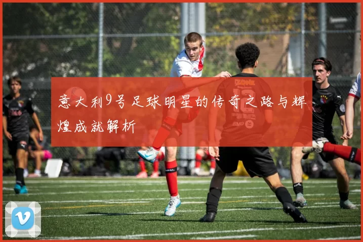 意大利9号足球明星的传奇之路与辉煌成就解析