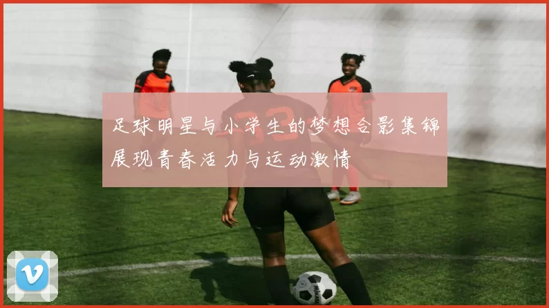 足球明星与小学生的梦想合影集锦展现青春活力与运动激情