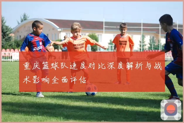 重庆篮球队速度对比深度解析与战术影响全面评估