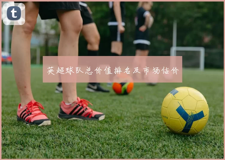 英超球队总价值排名及市场估价