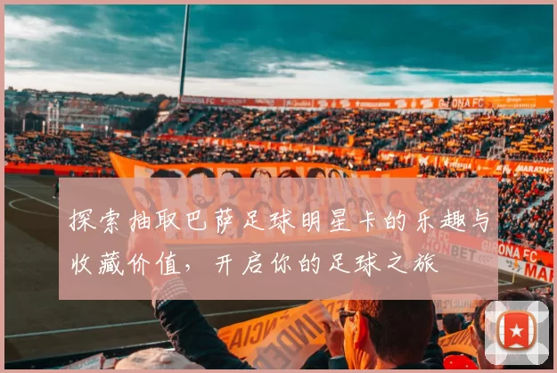 探索抽取巴萨足球明星卡的乐趣与收藏价值，开启你的足球之旅