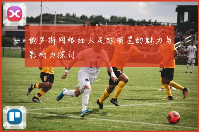俄罗斯网络红人足球明星的魅力与影响力探讨