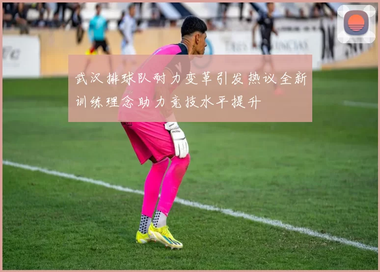 武汉排球队耐力变革引发热议全新训练理念助力竞技水平提升