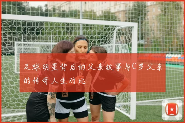 足球明星背后的父亲故事与C罗父亲的传奇人生对比