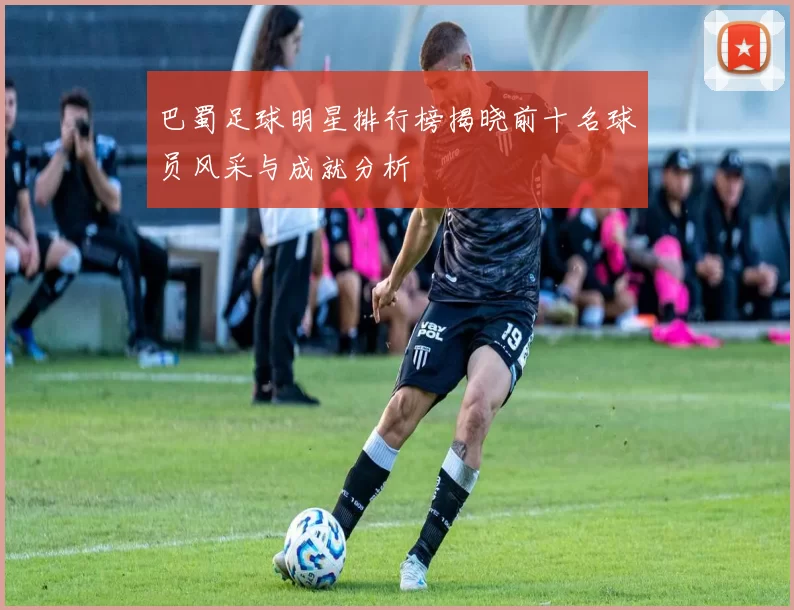巴蜀足球明星排行榜揭晓前十名球员风采与成就分析