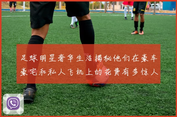 足球明星奢华生活揭秘他们在豪车豪宅和私人飞机上的花费有多惊人