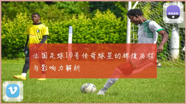 法国足球10号传奇球星的辉煌历程与影响力解析