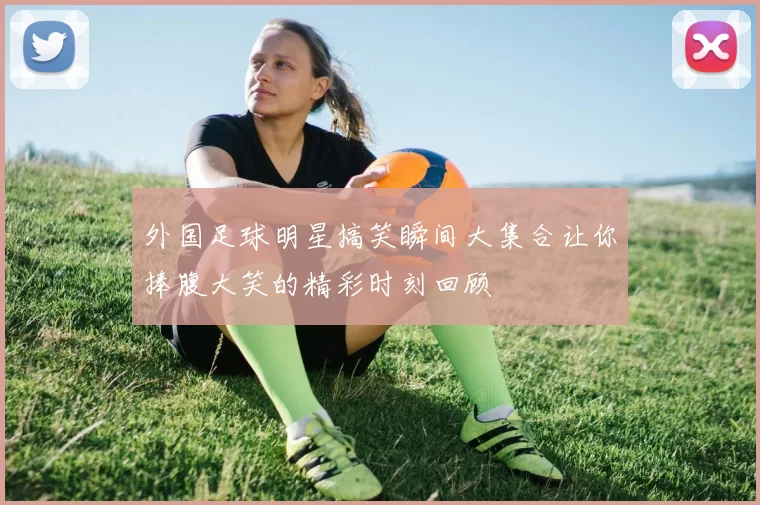 外国足球明星搞笑瞬间大集合让你捧腹大笑的精彩时刻回顾