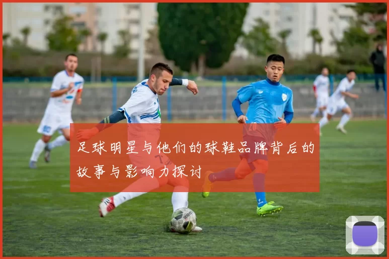 足球明星与他们的球鞋品牌背后的故事与影响力探讨