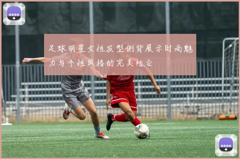 足球明星女性发型侧背展示时尚魅力与个性风格的完美结合
