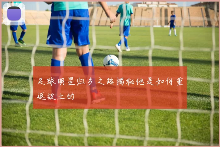 足球明星归乡之路揭秘他是如何重返故土的