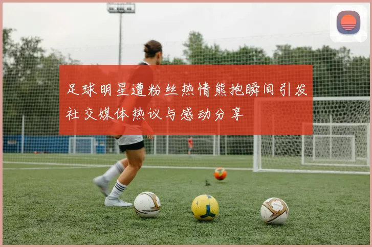 足球明星遭粉丝热情熊抱瞬间引发社交媒体热议与感动分享